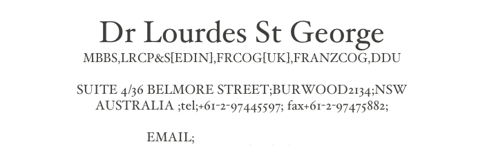 Dr Lourdes St George
MBBS,LRCP&S[EDIN],FRCOG[UK],FRANZCOG,DDU

SUITE 4/36 BELMORE STREET;BURWOOD2134;NSW
AUSTRALIA ;tel;+61-2-97445597; fax+61-2-97475882;

EMAIL;admin@lsgsurgery.com.au